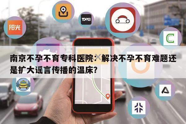 南京不孕不育专科医院:解决不孕不育难题还是扩大谣言传播的温床?