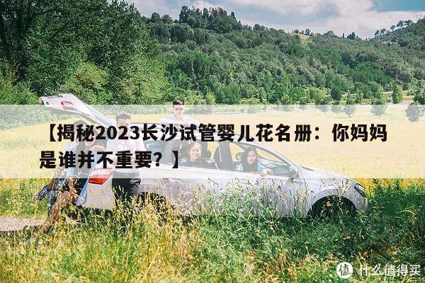 【揭秘2023长沙试管婴儿花名册:你妈妈是谁并不重要?】