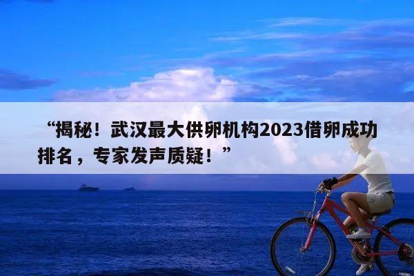 “揭秘！武汉最大供卵机构2023借卵成功排名，专家发声质疑！”