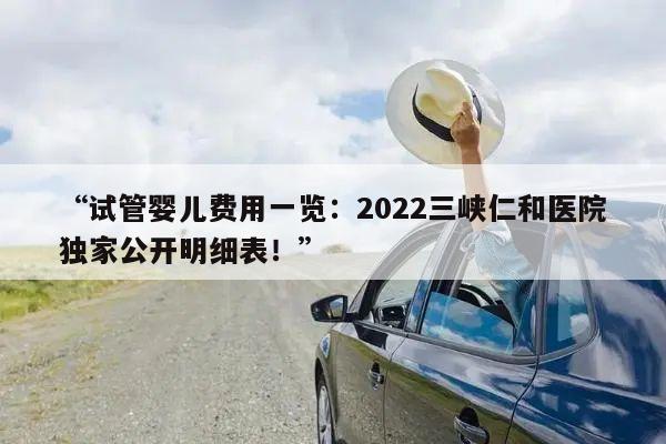 “试管婴儿费用一览:2022三峡仁和医院独家公开明细表!”