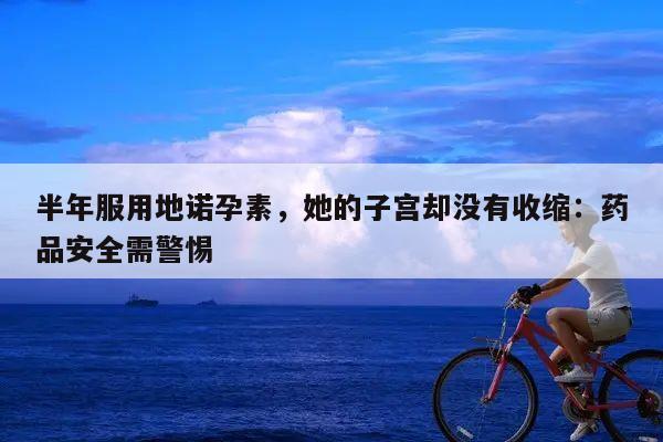 半年服用地诺孕素,她的子宫却没有收缩:药品安全需警惕