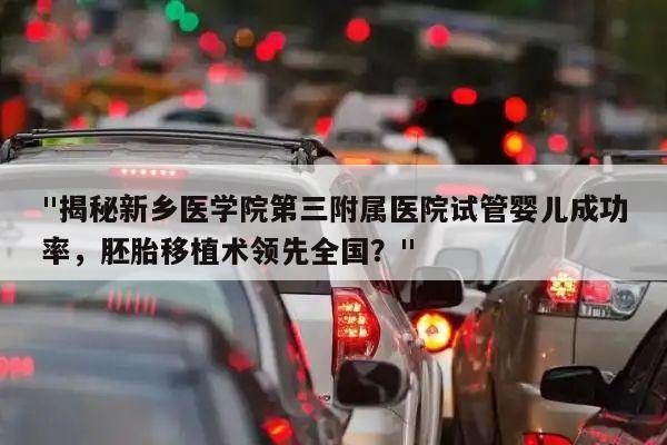 "揭秘新乡医学院第三附属医院试管婴儿成功率,胚胎移植术领先全国?"