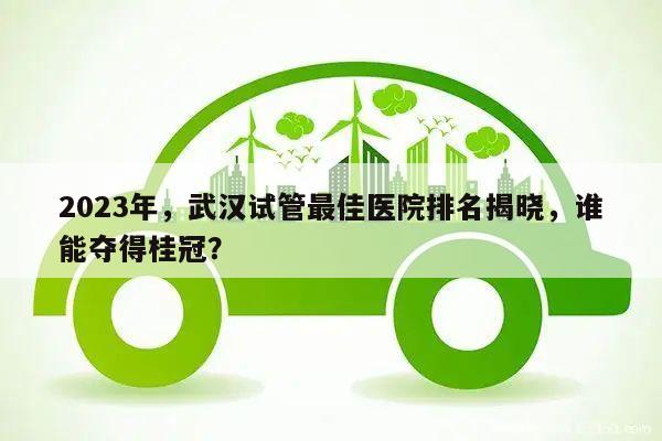 2023年,武汉试管最佳医院排名揭晓,谁能夺得桂冠?