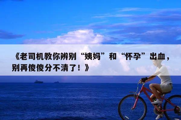 《老司机教你辨别“姨妈”和“怀孕”出血,别再傻傻分不清了!》