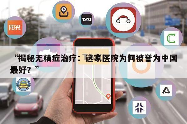 “揭秘无精症治疗：这家医院为何被誉为中国最好？”