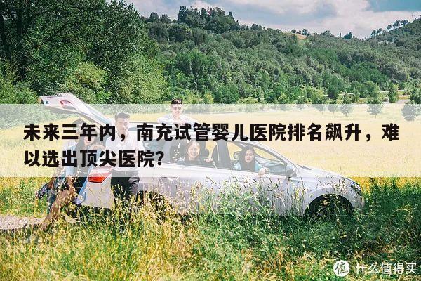 未来三年内,南充试管婴儿医院排名飙升,难以选出顶尖医院?