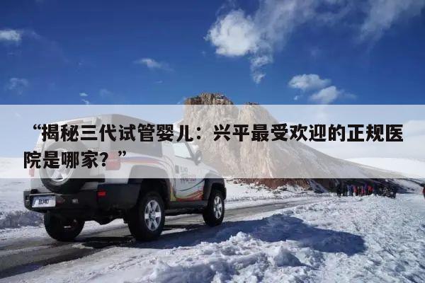 “揭秘三代试管婴儿:兴平最受欢迎的正规医院是哪家?”