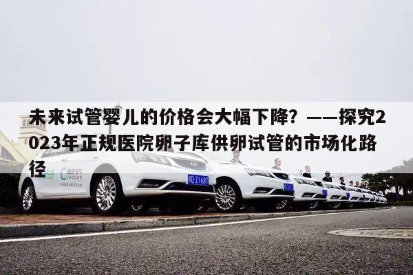 未来试管婴儿的价格会大幅下降?——探究2023年正规医院卵子库供卵试管的市场化路径