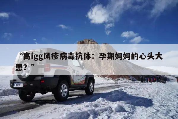 “高igg风疹病毒抗体：孕期妈妈的心头大患？”