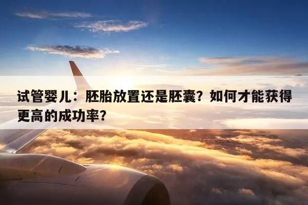 试管婴儿:胚胎放置还是胚囊?如何才能获得更高的成功率?