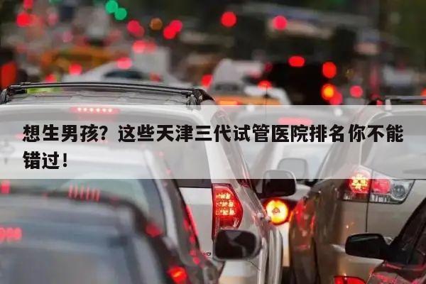 想生男孩？这些天津三代试管医院排名你不能错过！