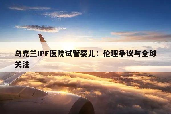 乌克兰IPF医院试管婴儿：伦理争议与全球关注