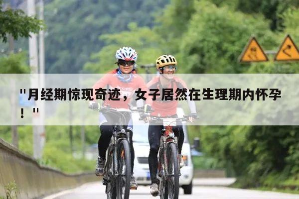 "月经期惊现奇迹,女子居然在生理期内怀孕!"