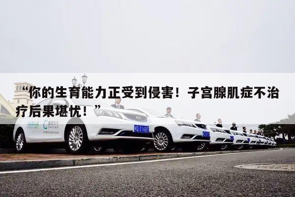 “你的生育能力正受到侵害!子宫腺肌症不治疗后果堪忧!”