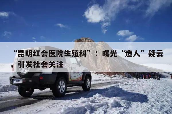 “昆明红会医院生殖科”:曝光“造人”疑云,引发社会关注