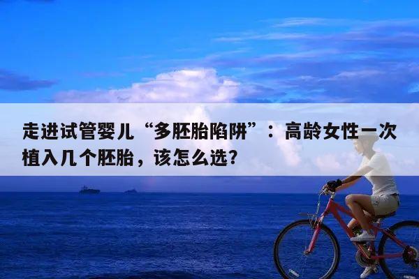 走进试管婴儿“多胚胎陷阱”：高龄女性一次植入几个胚胎，该怎么选？
