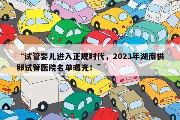 “试管婴儿进入正规时代，2023年湖南供卵试管医院名单曝光！”