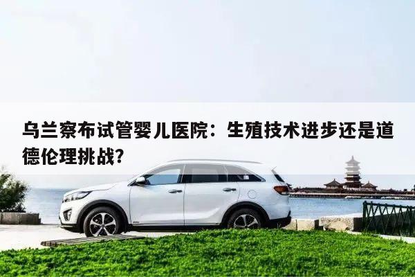 乌兰察布试管婴儿医院:生殖技术进步还是道德伦理挑战?