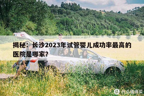 揭秘：长沙2023年试管婴儿成功率最高的医院是哪家？