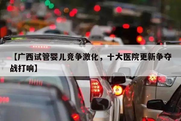 【广西试管婴儿竞争激化,十大医院更新争夺战打响】