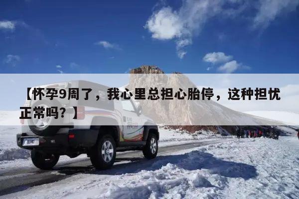 【怀孕9周了,我心里总担心胎停,这种担忧正常吗?】