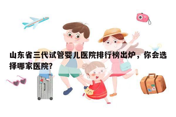 山东省三代试管婴儿医院排行榜出炉,你会选择哪家医院?