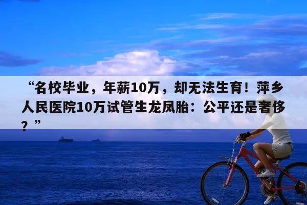 “名校毕业,年薪10万,却无法生育!萍乡人民医院10万试管生龙凤胎:公平还是奢侈?”
