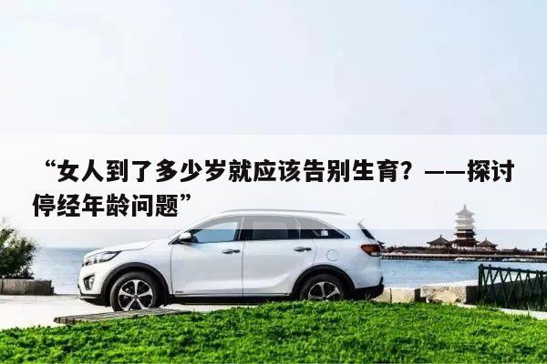 “女人到了多少岁就应该告别生育？——探讨停经年龄问题”