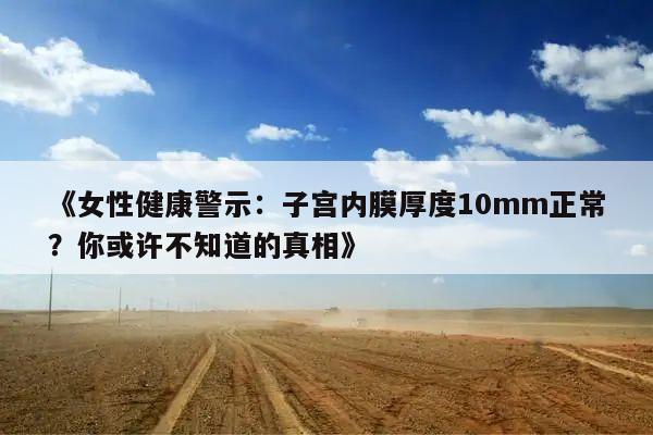 《女性健康警示：子宫内膜厚度10mm正常？你或许不知道的真相》