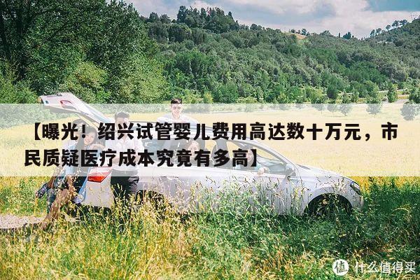 【曝光！绍兴试管婴儿费用高达数十万元，市民质疑医疗成本究竟有多高】