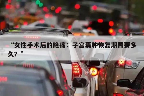 “女性手术后的隐痛：子宫囊肿恢复期需要多久？”