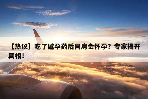 【热议】吃了避孕药后同房会怀孕？专家揭开真相！