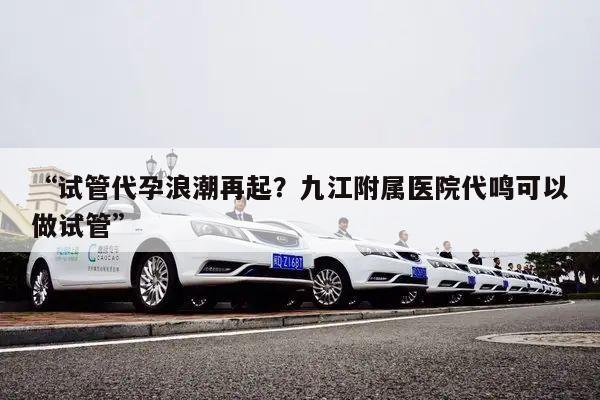 “试管代孕浪潮再起？九江附属医院代鸣可以做试管”