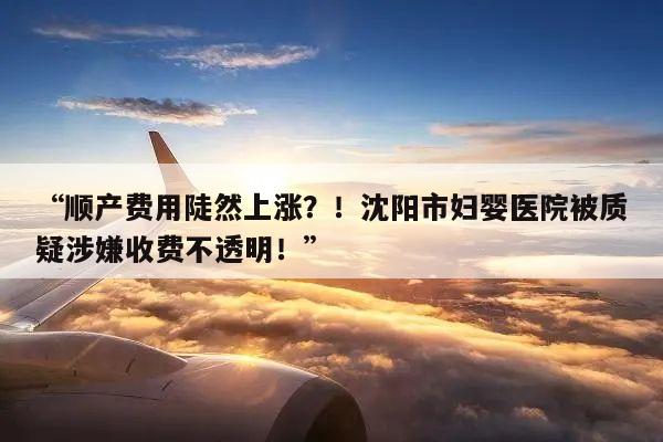 “顺产费用陡然上涨?!沈阳市妇婴医院被质疑涉嫌收费不透明!”