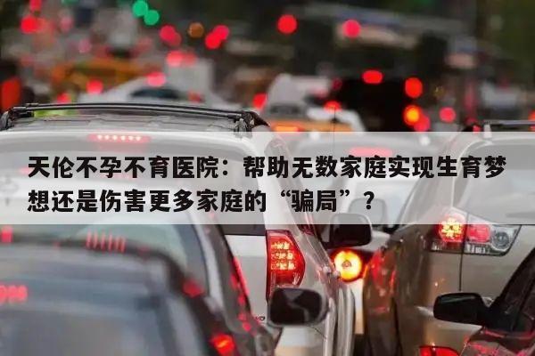 天伦不孕不育医院：帮助无数家庭实现生育梦想还是伤害更多家庭的“骗局”？