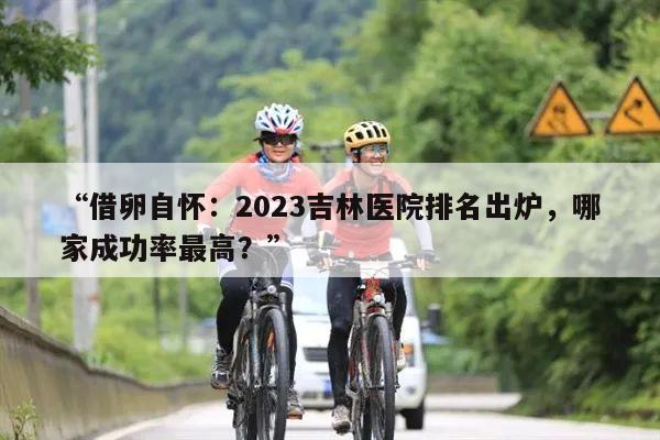 “借卵自怀：2023吉林医院排名出炉，哪家成功率最高？”