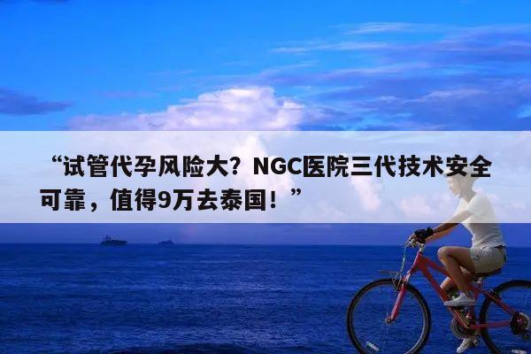 “试管代孕风险大？NGC医院三代技术安全可靠，值得9万去泰国！”