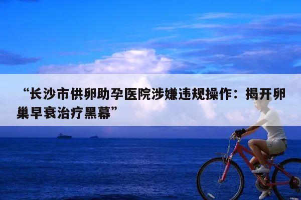 “长沙市供卵助孕医院涉嫌违规操作：揭开卵巢早衰治疗黑幕”