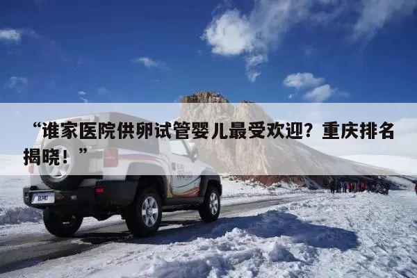“谁家医院供卵试管婴儿最受欢迎？重庆排名揭晓！”