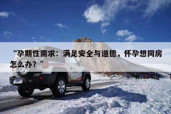 “孕期性需求:满足安全与道德,怀孕想同房怎么办?”