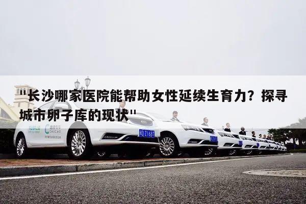 "长沙哪家医院能帮助女性延续生育力?探寻城市卵子库的现状"