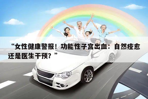 “女性健康警报!功能性子宫出血:自然痊愈还是医生干预?”