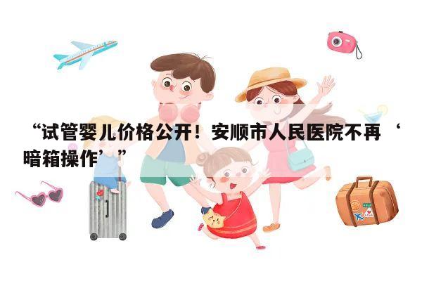 “试管婴儿价格公开!安顺市人民医院不再‘暗箱操作’”