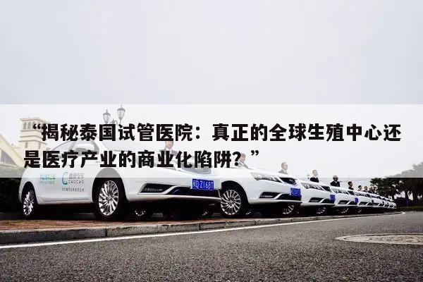 “揭秘泰国试管医院:真正的全球生殖中心还是医疗产业的商业化陷阱?”