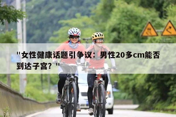 "女性健康话题引争议：男性20多cm能否到达子宫？"