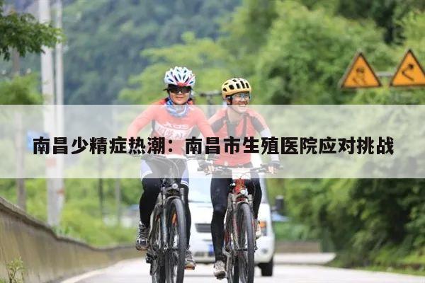 南昌少精症热潮:南昌市生殖医院应对挑战