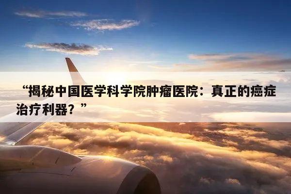 “揭秘中国医学科学院肿瘤医院：真正的癌症治疗利器？”