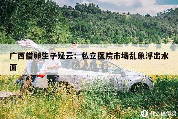 广西借卵生子疑云：私立医院市场乱象浮出水面