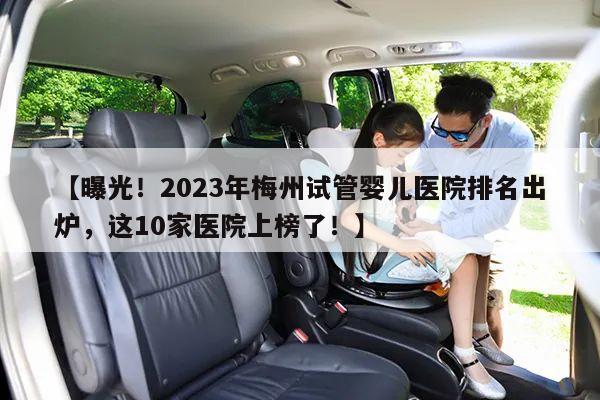 【曝光！2023年梅州试管婴儿医院排名出炉，这10家医院上榜了！】