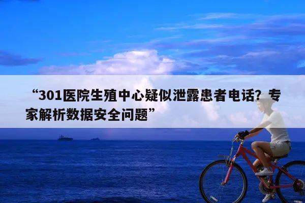 “301医院生殖中心疑似泄露患者电话？专家解析数据安全问题”